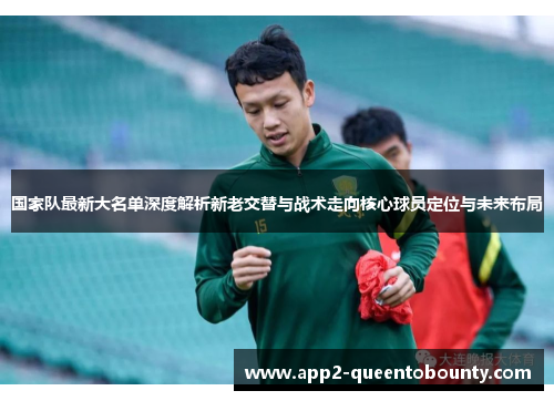 国家队最新大名单深度解析新老交替与战术走向核心球员定位与未来布局 国家队最新大名单深度解析新老交替与战术走向核心球员定位与未来布局