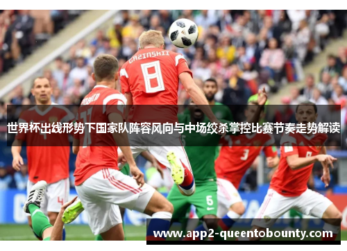 世界杯出线形势下国家队阵容风向与中场绞杀掌控比赛节奏走势解读 世界杯出线形势下国家队阵容风向与中场绞杀掌控比赛节奏走势解读