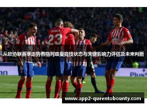 从欧协联赛季走势看格列兹曼竞技状态与关键影响力评估及未来判断