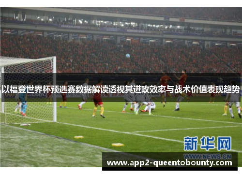 以福登世界杯预选赛数据解读透视其进攻效率与战术价值表现趋势 以福登世界杯预选赛数据解读透视其进攻效率与战术价值表现趋势