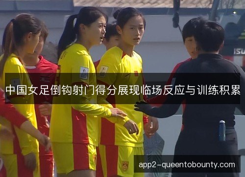 中国女足倒钩射门得分展现临场反应与训练积累
